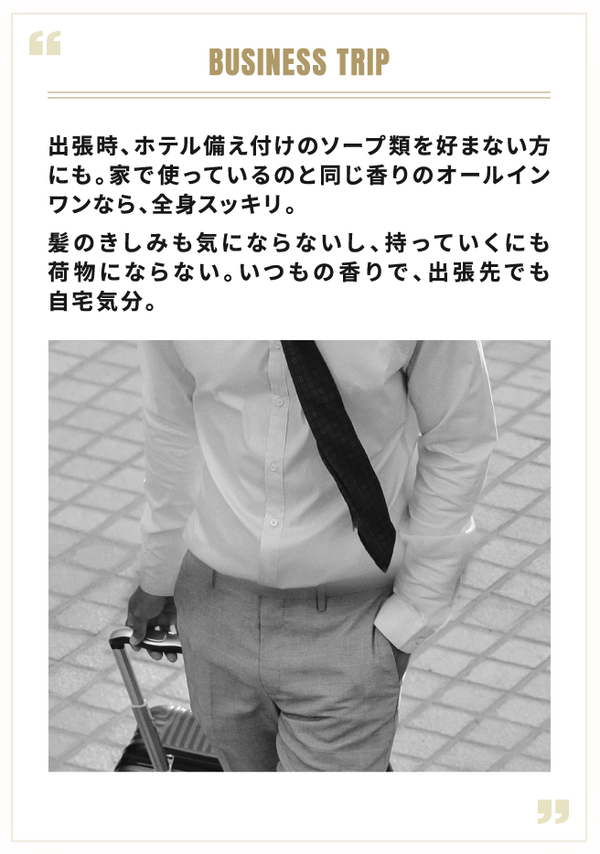 BUSINESS TRIP 出張時、ホテル備え付けのソープ類を好まない方にも。家で使っているのと同じ香りのオールインワンなら、全身スッキリ。髪のきしみも気にならないし、持っていくにも荷物にならない。いつもの香りで、出張先でも自宅気分。