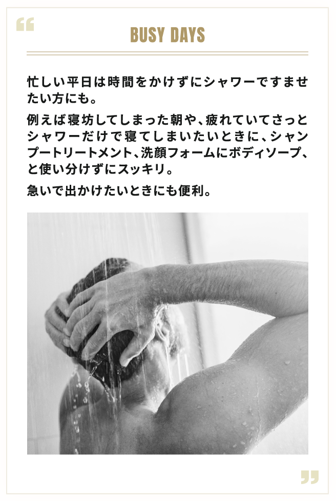 BUSY DAYS 忙しい平日は時間をかけずにシャワーですませたい方にも。例えば寝坊してしまった朝や、疲れていてさっとシャワーだけで寝てしまいたいときに、シャンプートリートメント、洗顔フォームにボディソープ、と使い分けずにスッキリ。急いで出かけたいときにも便利。