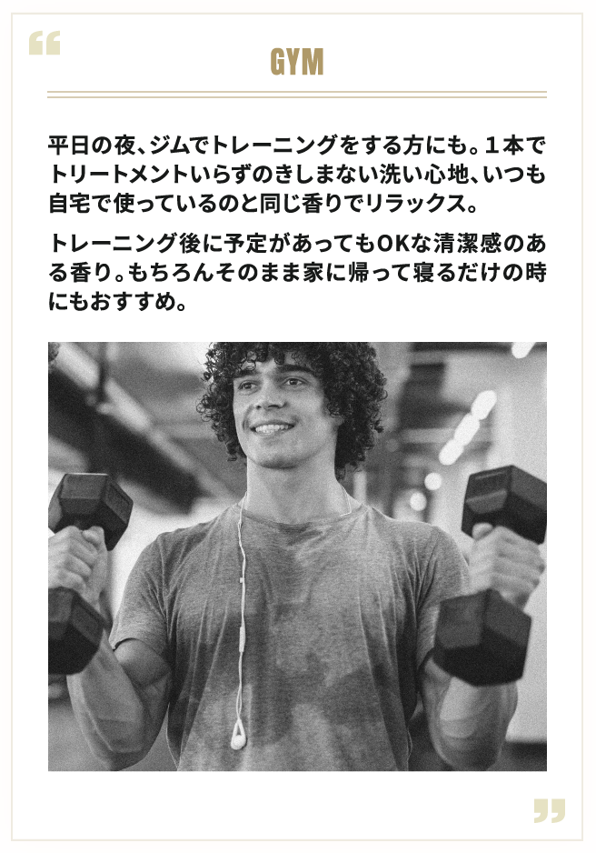 GYM 平日の夜、ジムでトレーニングをする方にも。1本でトリートメントいらずのきしまない洗い心地、いつも自宅で使っているのと同じ香りでリラックス。トレーニング後に予定があってもOKな清潔感のある香り。もちろんそのまま家に帰って寝るだけの時にもおすすめ。