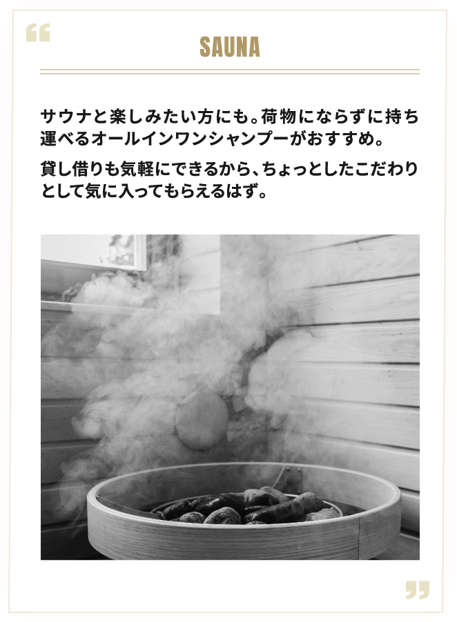SAUNA サウナと楽しみたい方にも。荷物にならずに持ち運べるオールインワンシャンプーがおすすめ。貸し借りも気軽にできるから、ちょっとしたこだわりとして気に入ってもらえるはず。