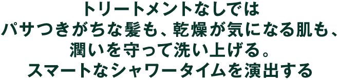 トリートメントなしではパサつきがちな髪も、乾燥が気になる肌も、潤いを守って洗い上げる。スマートなシャワータイムを演出する