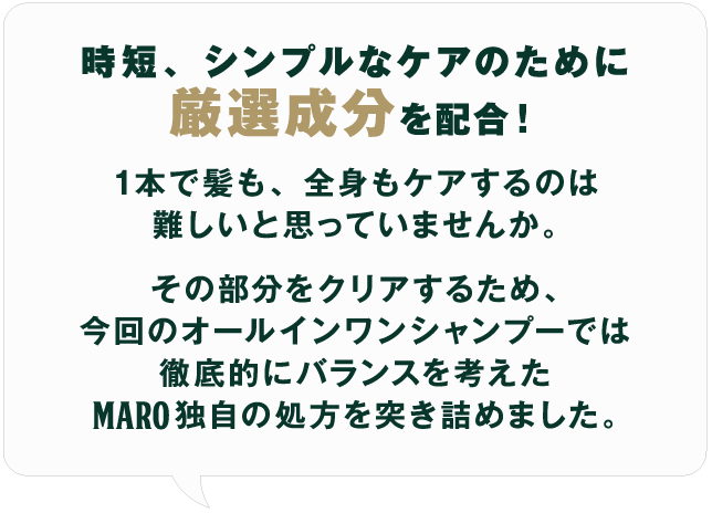 時短、シンプルなケアのために厳選成分を配合！1本で髪も、全身もケアするのは難しいと思っていませんか。その部分をクリアするため、今回のオールインワンシャンプーでは徹底的にバランスを考えたMARO独自の処方を突き詰めました。