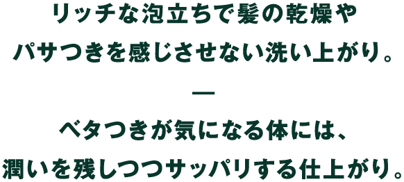 リッチな泡立ちで髪の乾燥やパサつきを感じさせない洗い上がり。ベタつきが気になる体には、潤いを残しつつサッパリする仕上がり。