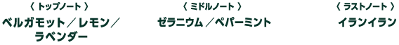 トップノート：ベルガモット／レモン／ラベンダー　ミドルノート：ゼラニウム／ペパーミント　ラストノート：イランイラン