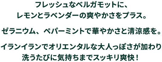 フレッシュなベルガモットに、レモンとラベンダーの爽やかさをプラス。ゼラニウム、ペパーミントで華やかさと清涼感を。イランイランでオリエンタルな大人っぽさが加わり洗うたびに気持ちまでスッキリ爽快！